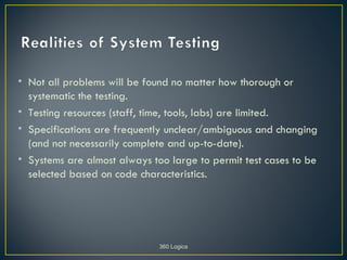 • Not all problems will be found no matter how thorough or
  systematic the testing.
• Testing resources (staff, time, tools, labs) are limited.
• Specifications are frequently unclear/ambiguous and changing
  (and not necessarily complete and up-to-date).
• Systems are almost always too large to permit test cases to be
  selected based on code characteristics.




                              360 Logica
 