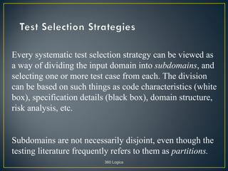 Every systematic test selection strategy can be viewed as
a way of dividing the input domain into subdomains, and
selecting one or more test case from each. The division
can be based on such things as code characteristics (white
box), specification details (black box), domain structure,
risk analysis, etc.


Subdomains are not necessarily disjoint, even though the
testing literature frequently refers to them as partitions.
                           360 Logica
 