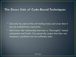 • Can only be used at the unit testing level, and even then it
  can be prohibitively expensive.
• Don’t know the relationship between a “thoroughly” tested
  component and faults. Can generally argue that they are
  necessary conditions but not sufficient ones.




                            360 Logica
 