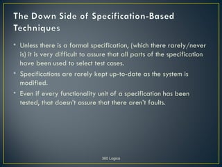 • Unless there is a formal specification, (which there rarely/never
  is) it is very difficult to assure that all parts of the specification
  have been used to select test cases.
• Specifications are rarely kept up-to-date as the system is
  modified.
• Even if every functionality unit of a specification has been
  tested, that doesn’t assure that there aren’t faults.




                                 360 Logica
 