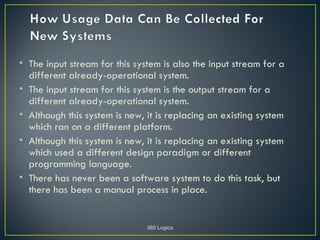 • The input stream for this system is also the input stream for a
  different already-operational system.
• The input stream for this system is the output stream for a
  different already-operational system.
• Although this system is new, it is replacing an existing system
  which ran on a different platform.
• Although this system is new, it is replacing an existing system
  which used a different design paradigm or different
  programming language.
• There has never been a software system to do this task, but
  there has been a manual process in place.


                               360 Logica
 