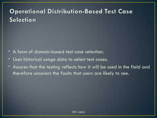 • A form of domain-based test case selection.
• Uses historical usage data to select test cases.
• Assures that the testing reflects how it will be used in the field and
  therefore uncovers the faults that users are likely to see.




                                360 Logica
 