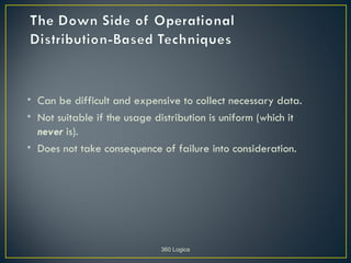 • Can be difficult and expensive to collect necessary data.
• Not suitable if the usage distribution is uniform (which it
  never is).
• Does not take consequence of failure into consideration.




                             360 Logica
 