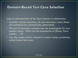 Look at characteristics of the input domain or subdomains.
• Consider typical, boundary, & near-boundary cases (these
  can sometimes be automatically generated).
• This sort of boundary analysis may be meaningless for non-
  numeric inputs. What are the boundaries of {Rome, Paris,
  London, … }?
• Can also apply similar analysis to output values, producing
  output-based test cases.




                           360 Logica
 