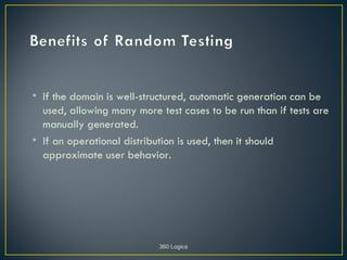 • If the domain is well-structured, automatic generation can be
  used, allowing many more test cases to be run than if tests are
  manually generated.
• If an operational distribution is used, then it should
  approximate user behavior.




                           360 Logica
 