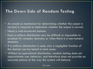 • An oracle (a mechanism for determining whether the output is
  correct) is required to determine whether the output is correct.
• Need a well-structured domain.
• Even a uniform distribution may be difficult or impossible to
  produce for complex domains, or when there is a non-numeric
  domains.
• If a uniform distribution is used, only a negligible fraction of
  the domain can be tested in most cases.
• Without an operational distribution, random testing does not
  approximate user behavior, and therefore does not provide an
  accurate picture of the way the system will behave.
                              360 Logica
 
