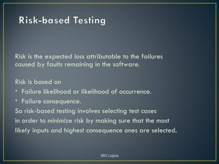 Risk is the expected loss attributable to the failures
caused by faults remaining in the software.

Risk is based on
• Failure likelihood or likelihood of occurrence.
• Failure consequence.
So risk-based testing involves selecting test cases
in order to minimize risk by making sure that the most
likely inputs and highest consequence ones are selected.


                               360 Logica
 