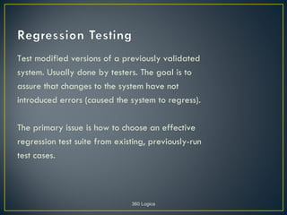 Test modified versions of a previously validated
system. Usually done by testers. The goal is to
assure that changes to the system have not
introduced errors (caused the system to regress).

The primary issue is how to choose an effective
regression test suite from existing, previously-run
test cases.



                               360 Logica
 