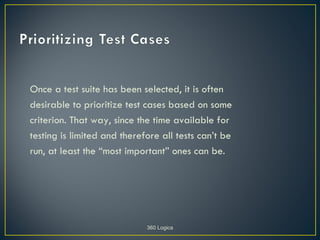 Once a test suite has been selected, it is often
desirable to prioritize test cases based on some
criterion. That way, since the time available for
testing is limited and therefore all tests can’t be
run, at least the “most important” ones can be.




                             360 Logica
 