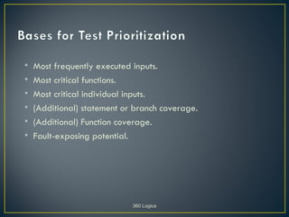 •   Most frequently executed inputs.
•   Most critical functions.
•   Most critical individual inputs.
•   (Additional) statement or branch coverage.
•   (Additional) Function coverage.
•   Fault-exposing potential.




                             360 Logica
 