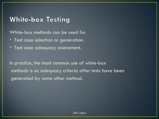 White-box methods can be used for
• Test case selection or generation.
• Test case adequacy assessment.

In practice, the most common use of white-box
 methods is as adequacy criteria after tests have been
 generated by some other method.




                             360 Logica
 