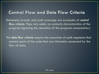 Statement, branch, and path coverage are examples of control
  flow criteria. They rely solely on syntactic characteristics of the
  program (ignoring the semantics of the program computation.)

The data flow criteria require the execution of path segments that
  connect parts of the code that are intimately connected by the
  flow of data.




                                360 Logica
 