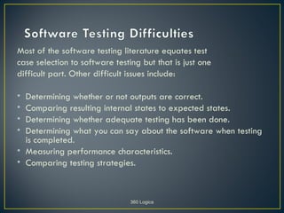 Most of the software testing literature equates test
case selection to software testing but that is just one
difficult part. Other difficult issues include:

• Determining whether or not outputs are correct.
• Comparing resulting internal states to expected states.
• Determining whether adequate testing has been done.
• Determining what you can say about the software when testing
  is completed.
• Measuring performance characteristics.
• Comparing testing strategies.



                                360 Logica
 
