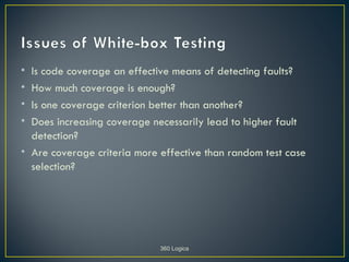 • Is code coverage an effective means of detecting faults?
• How much coverage is enough?
• Is one coverage criterion better than another?
• Does increasing coverage necessarily lead to higher fault
  detection?
• Are coverage criteria more effective than random test case
  selection?




                             360 Logica
 