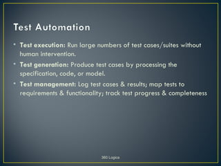 • Test execution: Run large numbers of test cases/suites without
  human intervention.
• Test generation: Produce test cases by processing the
  specification, code, or model.
• Test management: Log test cases & results; map tests to
  requirements & functionality; track test progress & completeness




                              360 Logica
 