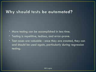 • More testing can be accomplished in less time.
• Testing is repetitive, tedious, and error-prone.
• Test cases are valuable - once they are created, they can
  and should be used again, particularly during regression
  testing.




                           360 Logica
 