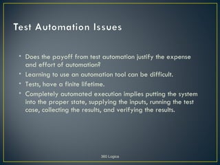 • Does the payoff from test automation justify the expense
  and effort of automation?
• Learning to use an automation tool can be difficult.
• Tests, have a finite lifetime.
• Completely automated execution implies putting the system
  into the proper state, supplying the inputs, running the test
  case, collecting the results, and verifying the results.




                            360 Logica
 