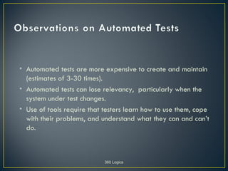 • Automated tests are more expensive to create and maintain
  (estimates of 3-30 times).
• Automated tests can lose relevancy, particularly when the
  system under test changes.
• Use of tools require that testers learn how to use them, cope
  with their problems, and understand what they can and can’t
  do.



                            360 Logica
 