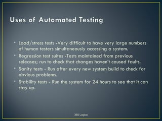 • Load/stress tests -Very difficult to have very large numbers
  of human testers simultaneously accessing a system.
• Regression test suites -Tests maintained from previous
  releases; run to check that changes haven’t caused faults.
• Sanity tests - Run after every new system build to check for
  obvious problems.
• Stability tests - Run the system for 24 hours to see that it can
  stay up.



                             360 Logica
 