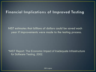 NIST estimates that billions of dollars could be saved each
  year if improvements were made to the testing process.




*NIST Report: The Economic Impact of Inadequate Infrastructure
  for Software Testing, 2002.




                             360 Logica
 