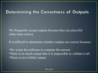We frequently accept outputs because they are plausible
rather than correct.

It is difficult to determine whether outputs are correct because:

•We wrote the software to compute the answer.
•There is so much output that it is impossible to validate it all.
•There is no (visible) output.


                             360 Logica
 