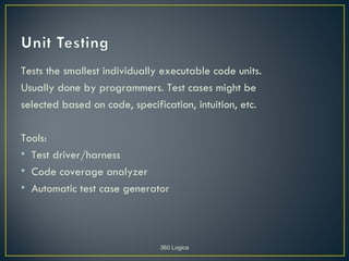 Tests the smallest individually executable code units.
Usually done by programmers. Test cases might be
selected based on code, specification, intuition, etc.

Tools:
• Test driver/harness
• Code coverage analyzer
• Automatic test case generator




                               360 Logica
 