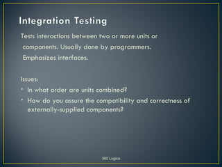 Tests interactions between two or more units or
 components. Usually done by programmers.
 Emphasizes interfaces.

Issues:
• In what order are units combined?
• How do you assure the compatibility and correctness of
   externally-supplied components?




                           360 Logica
 