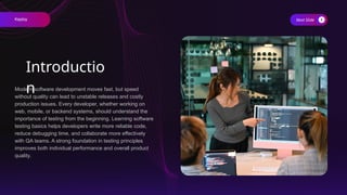 Modern software development moves fast, but speed
without quality can lead to unstable releases and costly
production issues. Every developer, whether working on
web, mobile, or backend systems, should understand the
importance of testing from the beginning. Learning software
testing basics helps developers write more reliable code,
reduce debugging time, and collaborate more effectively
with QA teams. A strong foundation in testing principles
improves both individual performance and overall product
quality.
Next Slide
Introductio
n
Keploy
 