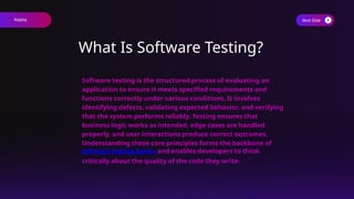 Next Slide
What Is Software Testing?
Software testing is the structured process of evaluating an
application to ensure it meets specified requirements and
functions correctly under various conditions. It involves
identifying defects, validating expected behavior, and verifying
that the system performs reliably. Testing ensures that
business logic works as intended, edge cases are handled
properly, and user interactions produce correct outcomes.
Understanding these core principles forms the backbone of
software testing basics and enables developers to think
critically about the quality of the code they write.
Keploy
 
