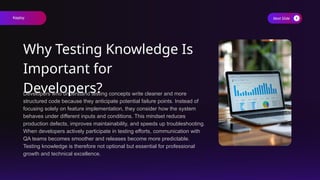 Developers who understand testing concepts write cleaner and more
structured code because they anticipate potential failure points. Instead of
focusing solely on feature implementation, they consider how the system
behaves under different inputs and conditions. This mindset reduces
production defects, improves maintainability, and speeds up troubleshooting.
When developers actively participate in testing efforts, communication with
QA teams becomes smoother and releases become more predictable.
Testing knowledge is therefore not optional but essential for professional
growth and technical excellence.
Next Slide
Why Testing Knowledge Is
Important for
Developers?
Keploy
 