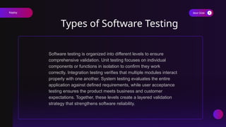 Next Slide
Types of Software Testing
Software testing is organized into different levels to ensure
comprehensive validation. Unit testing focuses on individual
components or functions in isolation to confirm they work
correctly. Integration testing verifies that multiple modules interact
properly with one another. System testing evaluates the entire
application against defined requirements, while user acceptance
testing ensures the product meets business and customer
expectations. Together, these levels create a layered validation
strategy that strengthens software reliability.
Keploy
 