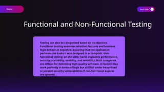 Next Slide
Functional and Non-Functional Testing
Testing can also be categorized based on its objective.
Functional testing examines whether features and business
logic behave as expected, ensuring that the application
performs the tasks it was designed to accomplish. Non-
functional testing, on the other hand, evaluates performance,
security, scalability, usability, and reliability. Both categories
are critical for delivering high-quality software. A feature may
work perfectly in terms of logic but still fail under heavy load
or present security vulnerabilities if non-functional aspects
are ignored.
Keploy
 