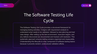 Next Slide
The Software Testing Life
Cycle
The Software Testing Life Cycle provides a structured framework for
managing testing activities. It begins with requirement analysis to
understand what needs to be validated, followed by test planning and test
case design. After setting up the test environment, execution begins, and
any defects discovered are documented and tracked until resolution. This
systematic approach ensures testing remains organized and measurable.
Understanding this lifecycle is a key component of software testing basics
because it prevents random, unstructured validation efforts.
Keploy
 
