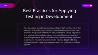 Next Slide
Best Practices for Applying
Testing in Development
New developers should integrate testing into their daily workflow rather than
treating it as an afterthought. Writing unit tests alongside application code
improves design clarity and ensures modular structure. Testing edge cases
and negative scenarios helps prevent unexpected failures in production.
Automating repetitive tests increases efficiency and consistency, especially
in continuous integration environments. By adopting disciplined testing
habits early in their careers, developers create more resilient and scalable
systems.
Keploy
 