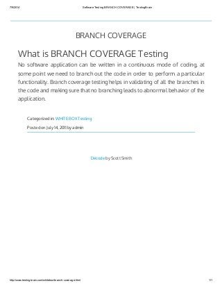 7/9/2014 Software Testing BRANCH COVERAGE | TestingBrain
http://www.testingbrain.com/whitebox/branch-coverage.html 1/1
BRANCH COVERAGE
What is BRANCH COVERAGE Testing
No software application can be written in a continuous mode of coding, at
some point we need to branch out the code in order to perform a particular
functionality. Branch coverage testing helps in validating of all the branches in
the code and making sure that no branching leads to abnormal behavior of the
application.
Categorized in: WHITE BOX Testing
Posted on July 14, 2011 by admin
Decode by Scott Smith
 