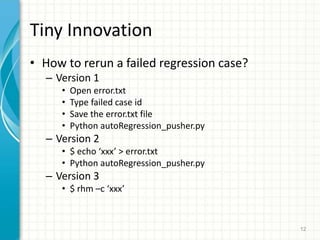 Tiny Innovation
? How to rerun a failed regression case?
C Version 1
? Open error.txt
? Type failed case id
? Save the error.txt file
? Python autoRegression_pusher.py
C Version 2
? $ echo xxx > error.txt
? Python autoRegression_pusher.py
C Version 3
? $ rhm Cc xxx
12
 