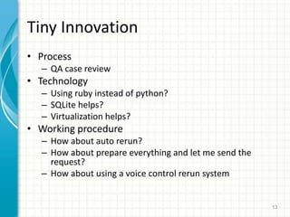 Tiny Innovation
? Process
C QA case review
? Technology
C Using ruby instead of python?
C SQLite helps?
C Virtualization helps?
? Working procedure
C How about auto rerun?
C How about prepare everything and let me send the
request?
C How about using a voice control rerun system
13
 