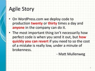 Agile Story
? On WordPress.com we deploy code to
production twenty or thirty times a day and
anyone in the company can do it.
? The most important thing isnt necessarily how
perfect code is when you send it out, but how
quickly you can revert if you need to so the cost
of a mistake is really low, under a minute of
brokenness.
- Matt Mullenweg
5
 