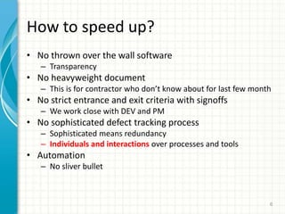 How to speed up?
? No thrown over the wall software
C Transparency
? No heavyweight document
C This is for contractor who dont know about for last few month
? No strict entrance and exit criteria with signoffs
C We work close with DEV and PM
? No sophisticated defect tracking process
C Sophisticated means redundancy
C Individuals and interactions over processes and tools
? Automation
C No sliver bullet
6
 