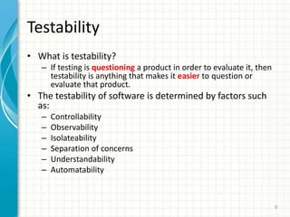 Testability
? What is testability?
C If testing is questioning a product in order to evaluate it, then
testability is anything that makes it easier to question or
evaluate that product.
? The testability of software is determined by factors such
as:
C Controllability
C Observability
C Isolateability
C Separation of concerns
C Understandability
C Automatability
9
 