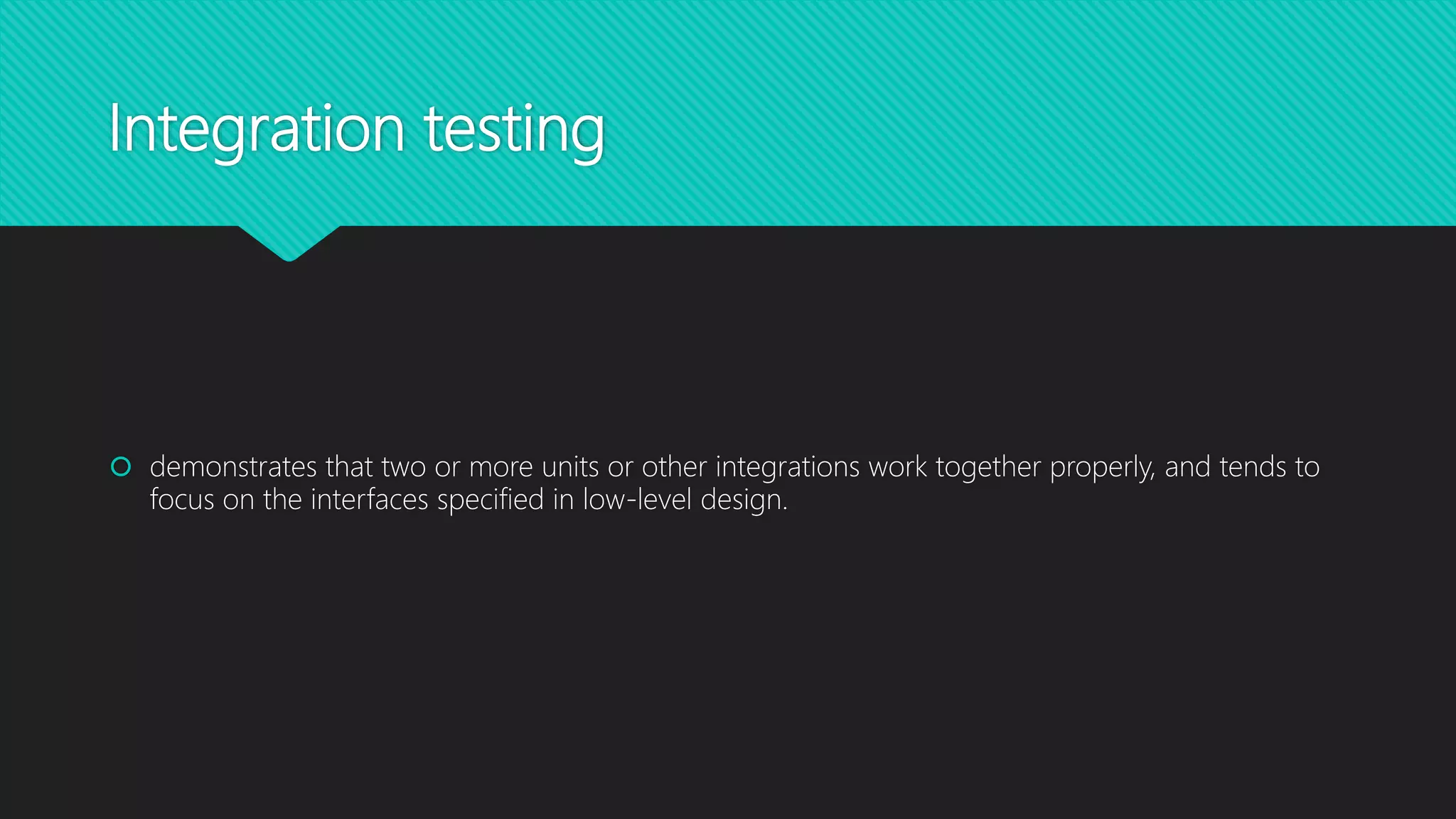 Integration testing
 demonstrates that two or more units or other integrations work together properly, and tends to
focus on the interfaces specified in low-level design.
 