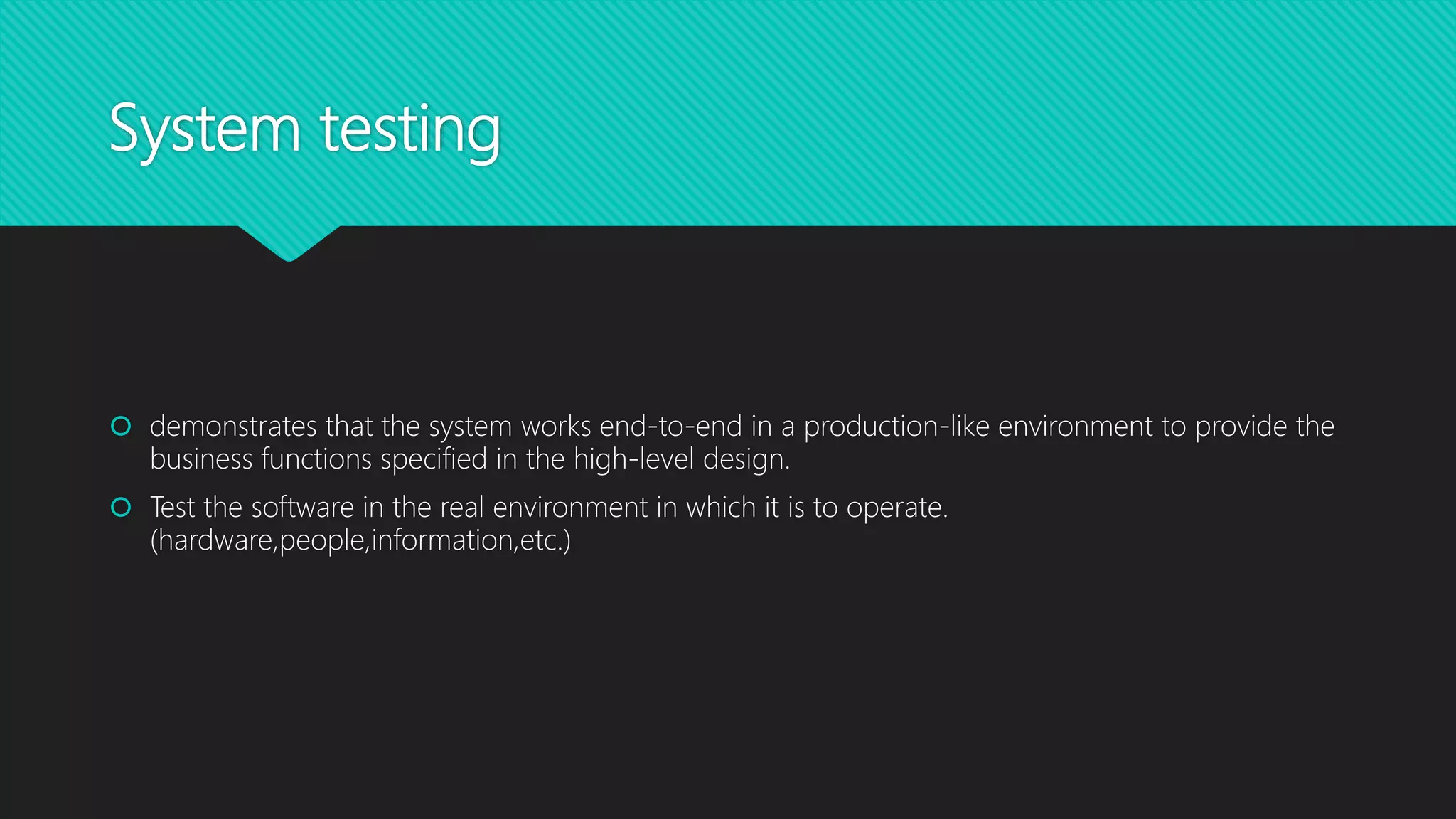 System testing
 demonstrates that the system works end-to-end in a production-like environment to provide the
business functions specified in the high-level design.
 Test the software in the real environment in which it is to operate.
(hardware,people,information,etc.)
 