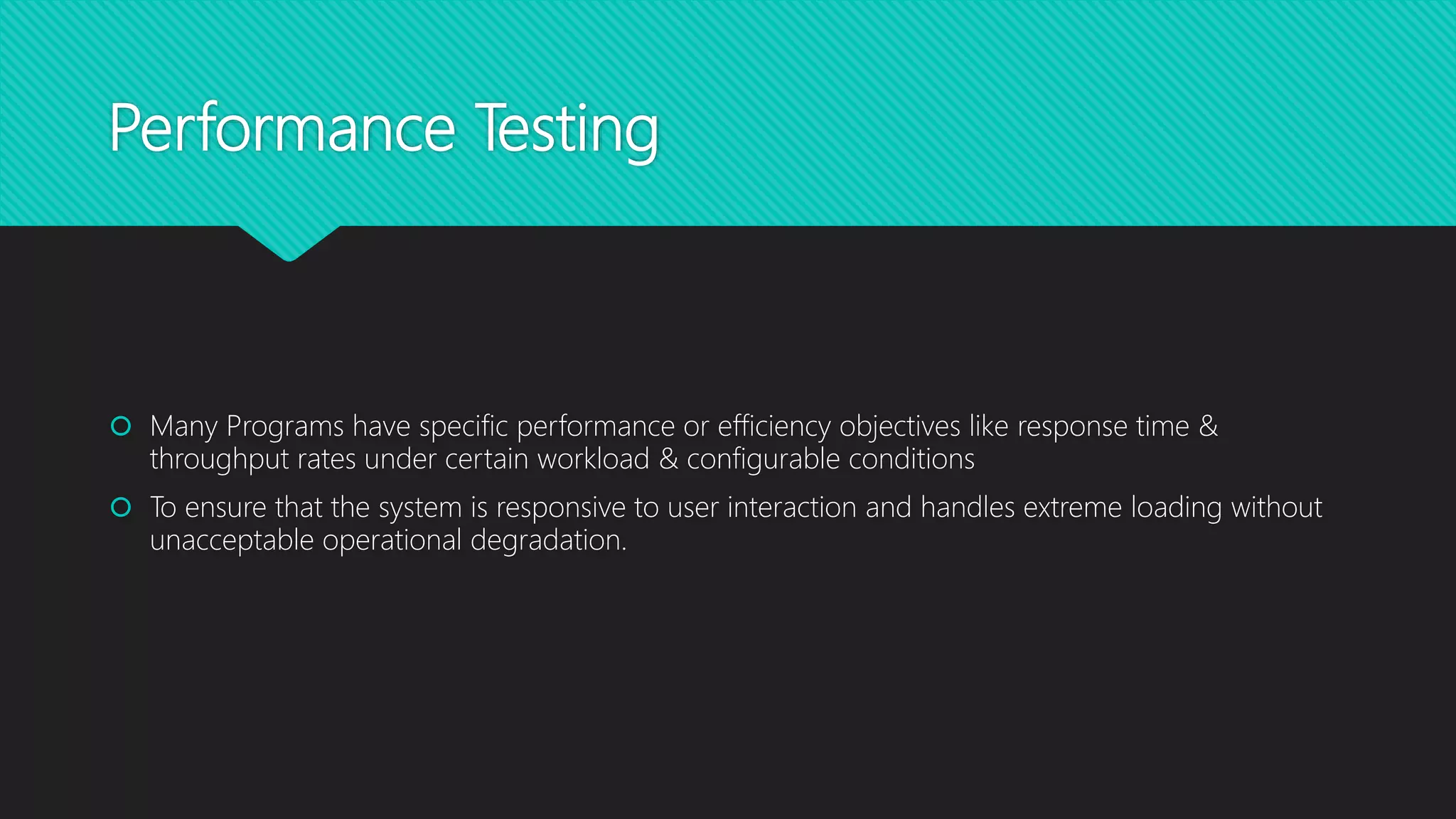 Performance Testing
 Many Programs have specific performance or efficiency objectives like response time &
throughput rates under certain workload & configurable conditions
 To ensure that the system is responsive to user interaction and handles extreme loading without
unacceptable operational degradation.
 