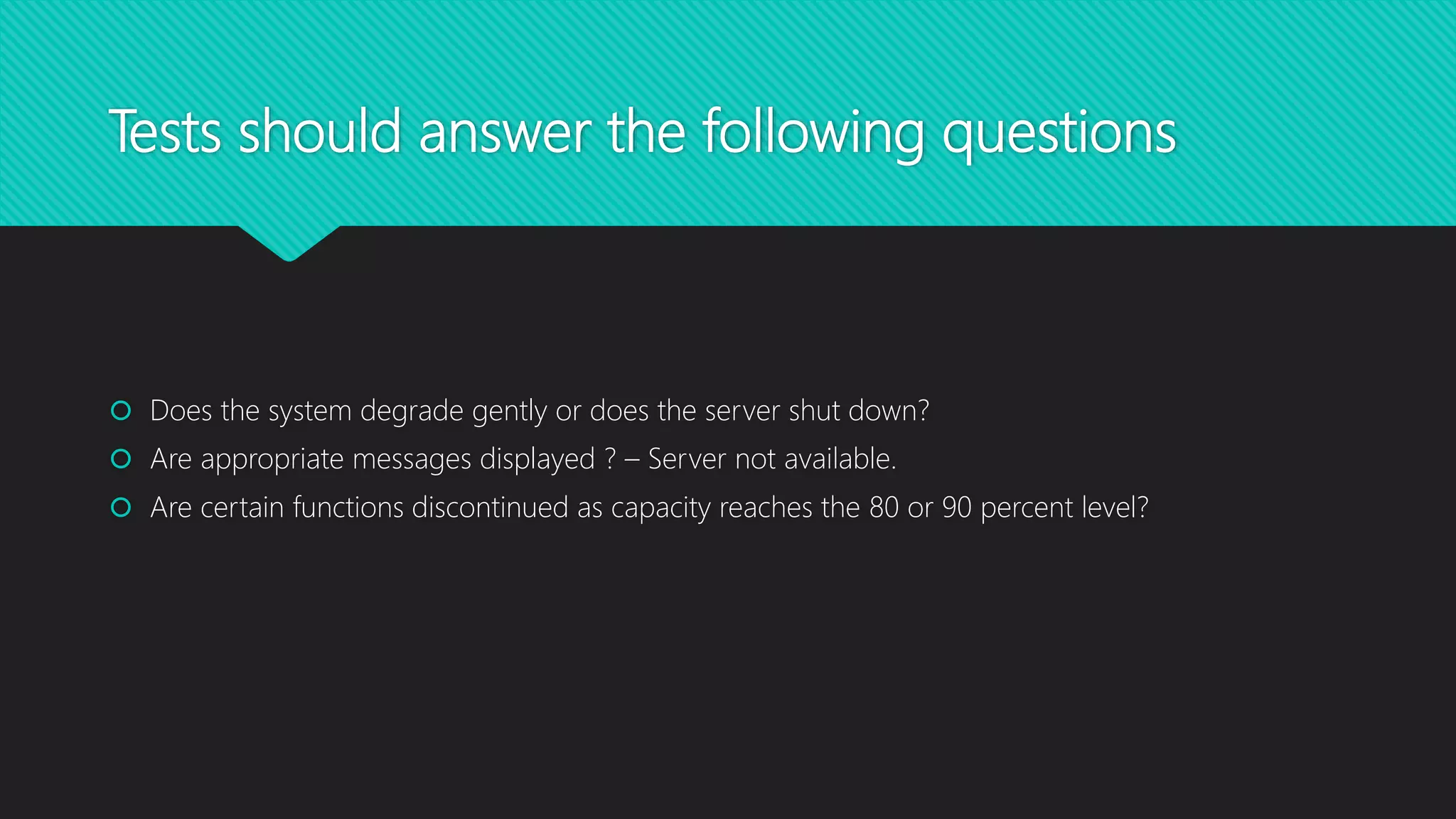 Tests should answer the following questions
 Does the system degrade gently or does the server shut down?
 Are appropriate messages displayed ? – Server not available.
 Are certain functions discontinued as capacity reaches the 80 or 90 percent level?
 