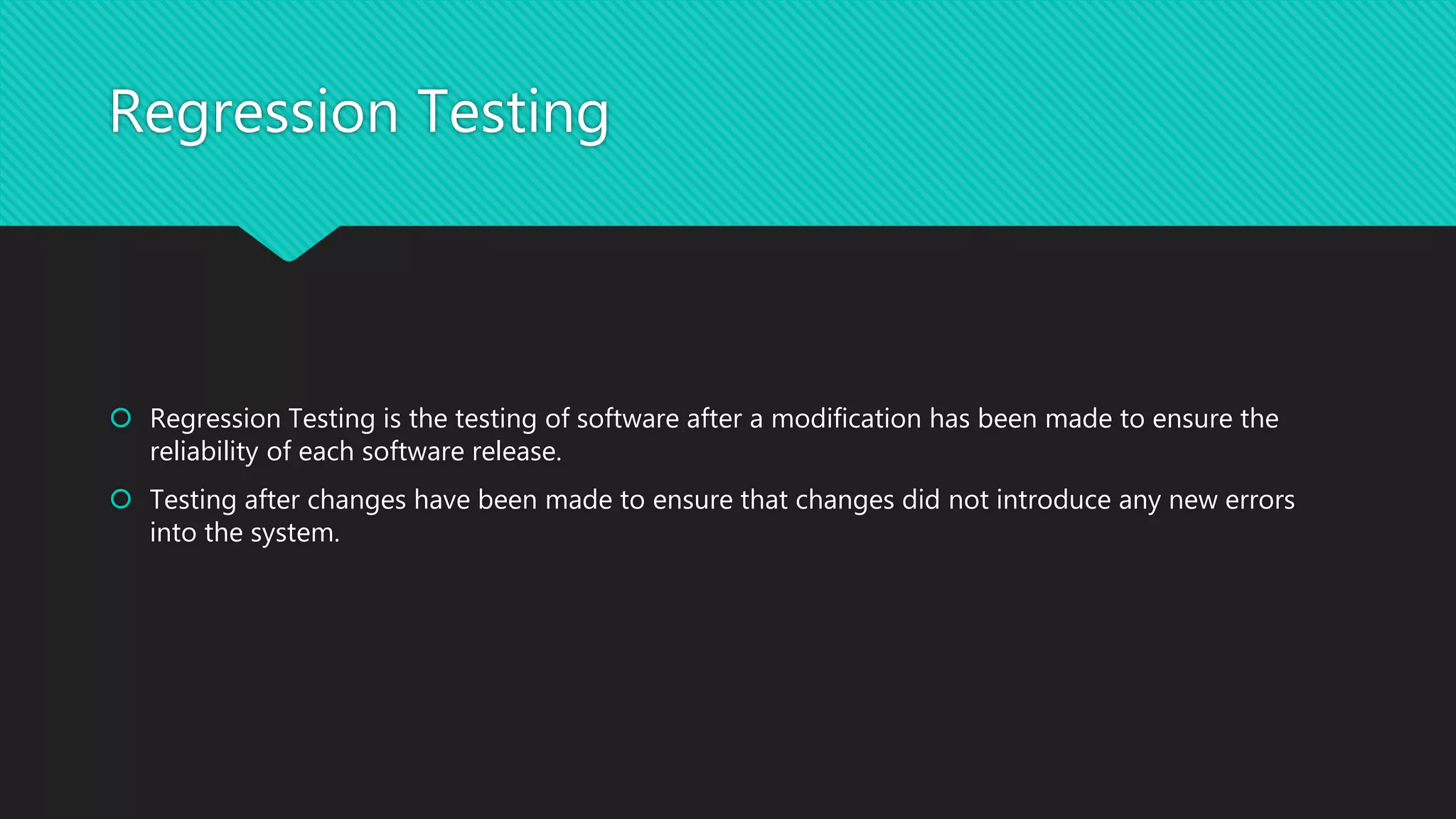 Regression Testing
 Regression Testing is the testing of software after a modification has been made to ensure the
reliability of each software release.
 Testing after changes have been made to ensure that changes did not introduce any new errors
into the system.
 