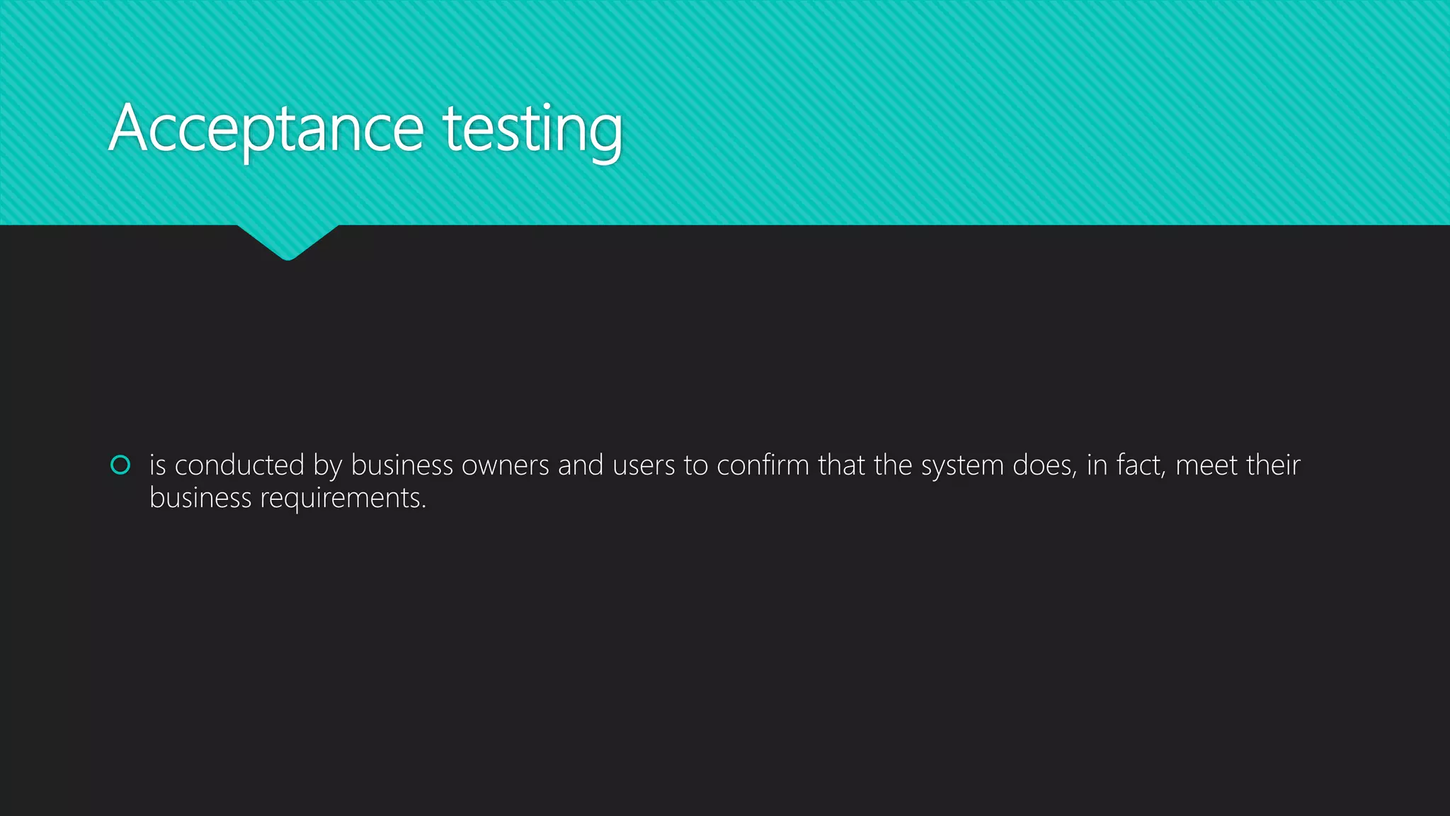Acceptance testing
 is conducted by business owners and users to confirm that the system does, in fact, meet their
business requirements.
 