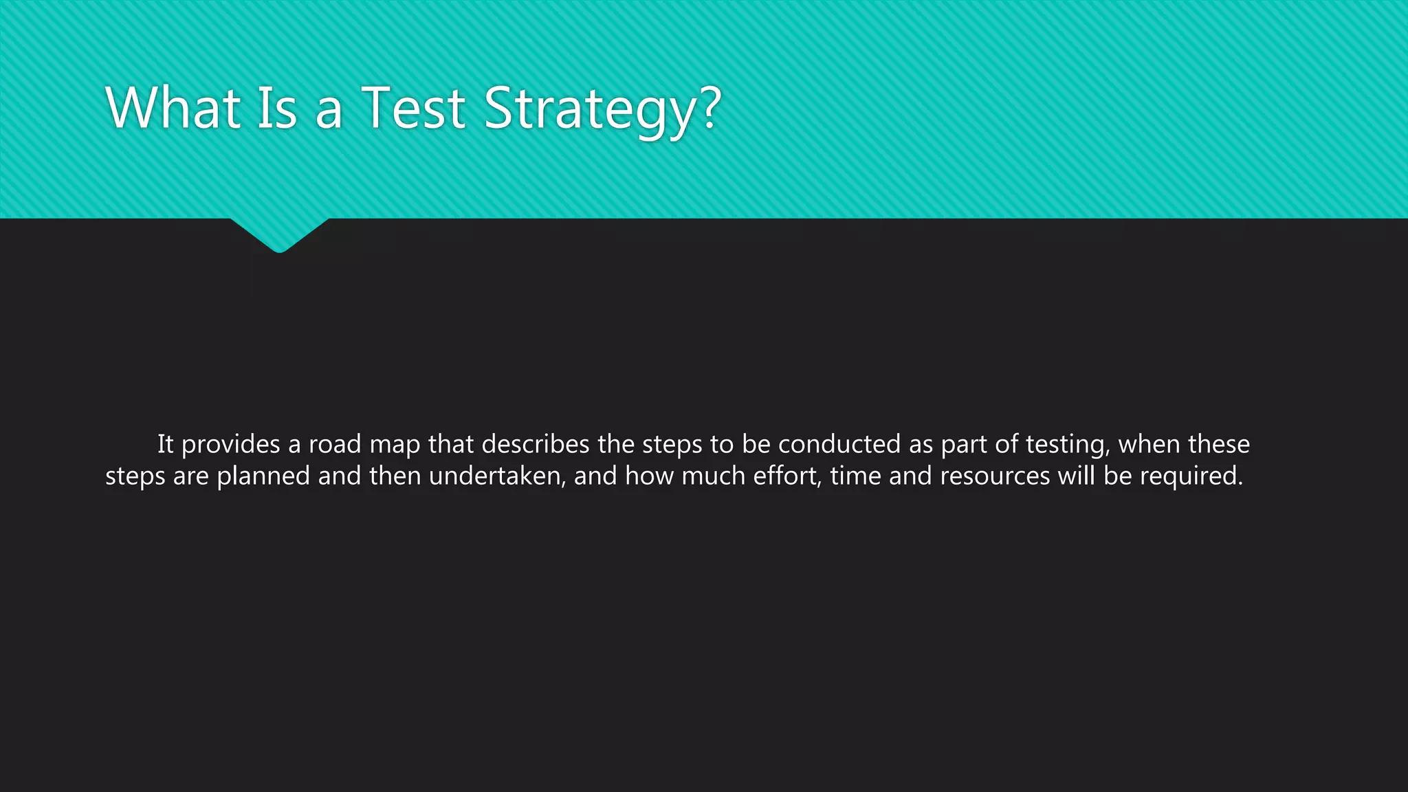 What Is a Test Strategy?
It provides a road map that describes the steps to be conducted as part of testing, when these
steps are planned and then undertaken, and how much effort, time and resources will be required.
 
