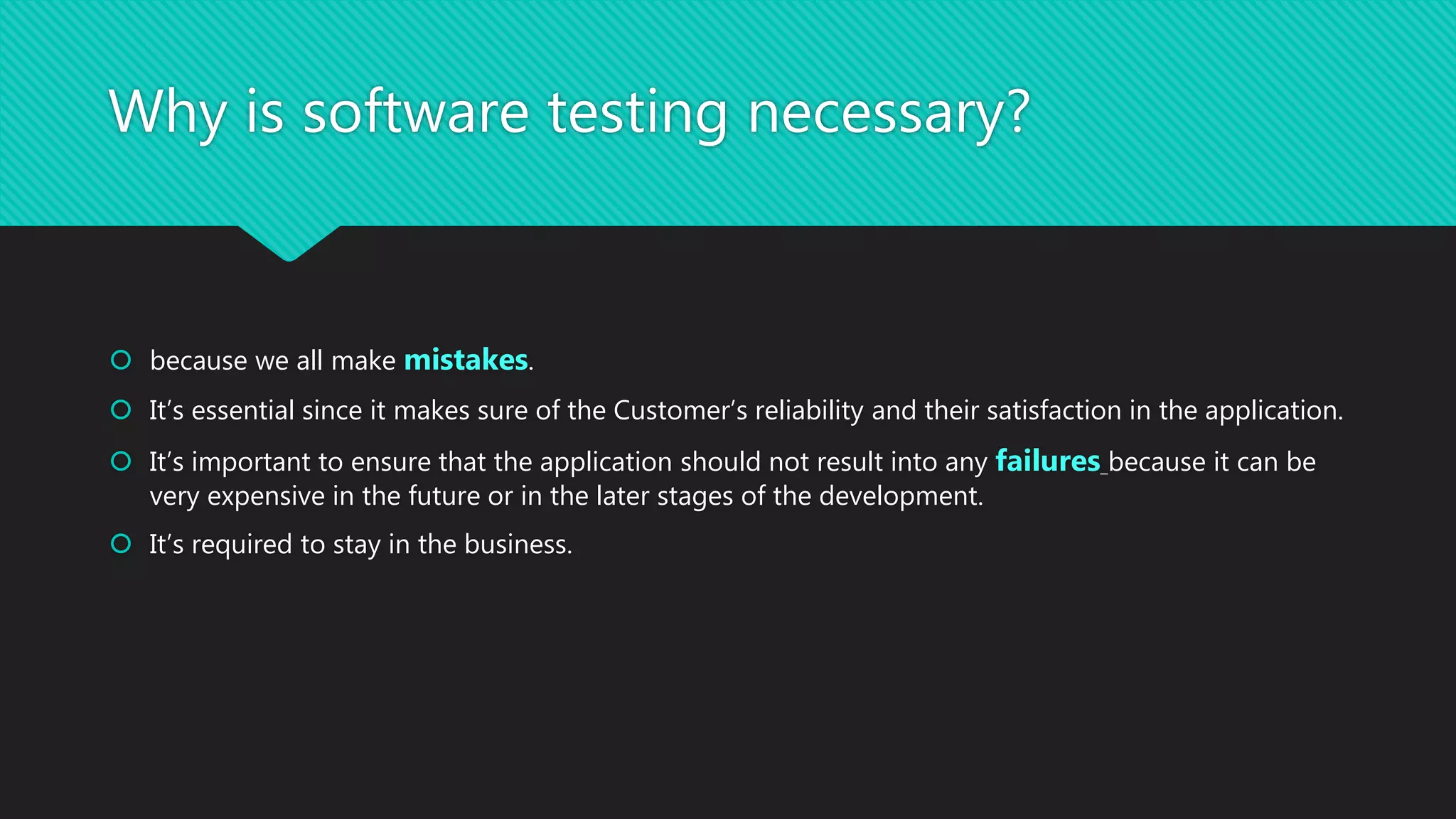 Why is software testing necessary?
 because we all make mistakes.
 It’s essential since it makes sure of the Customer’s reliability and their satisfaction in the application.
 It’s important to ensure that the application should not result into any failures because it can be
very expensive in the future or in the later stages of the development.
 It’s required to stay in the business.
 