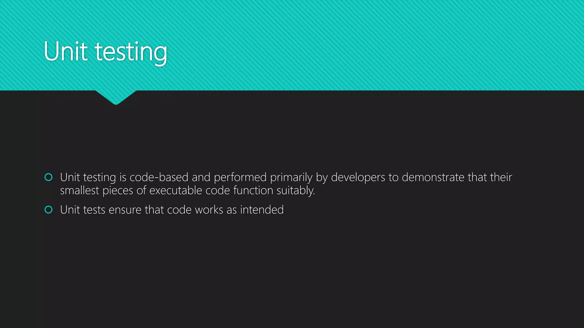 Unit testing
 Unit testing is code-based and performed primarily by developers to demonstrate that their
smallest pieces of executable code function suitably.
 Unit tests ensure that code works as intended
 