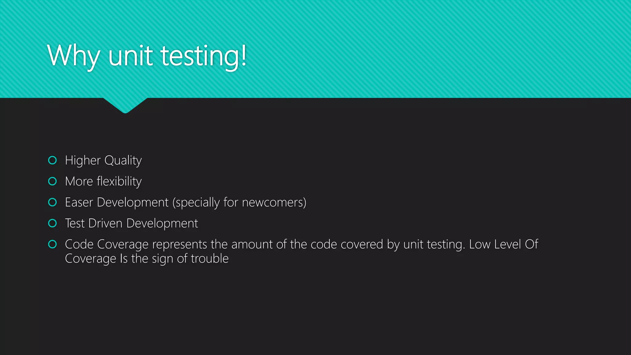 Why unit testing!
 Higher Quality
 More flexibility
 Easer Development (specially for newcomers)
 Test Driven Development
 Code Coverage represents the amount of the code covered by unit testing. Low Level Of
Coverage Is the sign of trouble
 
